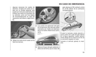 algunas versiones de ruedas de
aluminio, el tapón de rueda se su-
jeta con un tornillo especial, que
puede ser removido solamente con
la llave que está en la guantera de
su vehículo, junto con una tarjeta
de recomendaciones en caso de
reposición de la llave o algún torni-
llo.
2. Aflojar los birlos de la rueda con la
llave de tuercas.
3. Los puntos de aplicación del gato
en la estructura del vehículo están
marcados por medio de estampa-
dos en el canto inferior de la carro-
cería.
4. Aplicar el brazo del gato adelante o
atrás de tal forma que la base del
gato abarque el filo vertical y entre
en el filo inferior de la carrocería
correspondiente.
Al girar la manivela, preste atención a
que el canto de la pata del gato (flecha
en la figura siguiente), quede vertical-
mente debajo de la muesca en el filo de
la carrocería respecto al suelo.
Levantar el vehículo girando la mani-
vela.
83
EN CASO DE EMERGENCIA
 