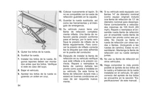5. Quitar los birlos de la rueda.
6. Sustituir la rueda.
7. Instalar los birlos de la rueda. Al-
gunos tapones deben ser monta-
dos antes que los birlos. Verifique
si este es caso del suyo.
8. Bajar el vehículo.
9. Apretar los birlos de la rueda si-
guiendo un orden en cruz.
10. Colocar nuevamente el tapón. Si
no es compatible con la rueda de
refacción guárdelo en la cajuela.
11. Guardar la rueda sustituida, así
como las herramientas y el trián-
gulo de emergencia.
12. Su vehículo nuevo tiene una
llanta de refacción completa-
mente inflada. Una llanta de re-
facción pierde presión conforme
pasa el tiempo, por lo tanto veri-
fique la presión de inflado de la
llanta regularmente. Para cono-
cer la presión de inflado correcta
lea la etiqueta que esta adherida
en la puerta del conductor.
13. Después de instalar la llanta de
refacción en su vehículo verifique
que esté inflada a la presión co-
rrecta. Repare o reemplace la
llanta de camino dañada tan
pronto como pueda e instálela en
su vehículo. De esta forma la
llanta de refacción durará más y
estará en buenas condiciones en
caso de ser requerida nueva-
mente.
14. Si su vehículo está equipado con
llantas 14⬙ de diámetro nominal
(como equipo original) incluirá
una llanta de refacción de 13⬙ de
diámetro nominal para desempe-
ñarse correctamente a velocida-
des máximas de 105 Km/h (65
mph). Repare o reemplace el en-
samble rueda llanta de refacción
por el ensamble rueda llanta de
camino tan pronto como sea po-
sible. No mezcle su llanta ni
rueda de refacción con otras rue-
das o llantas. (Incluyendo a las
ruedas de camino). Estas no en-
samblarán. Mantenga la llanta de
refacción con su rueda siempre
juntas.
15. No use su llanta de refacción en
otros vehículos.
16. Haga comprobar lo más pronto
posible el apriete de los birlos de
la rueda y el balanceo de la rueda
instalada en el vehículo. El valor
correcto del apriete de los birlos
se encuentra en la sección ⬙Es-
pecificaciones⬙ de este manual.
84
 