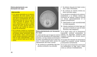 Sobrecalentamiento con
formación de vapor
PRECAUCIÓN
• Los vapores generados por el sobreca-
lentamiento del motor pueden causar
quemaduras graves aunque usted ape-
nas abra el compartimiento del motor.
Manténgase lejos del motor en caso de
notar la emisión de vapores. Pare el
motor desocupe el vehículo y espere
que se enfríe antes de abrir el compar-
timiento del motor, aguarde hasta que
no existan más indicios de vapores o
líquido de enfríamiento.
• Si el vehículo continúa en movimiento
mientras el motor está sobrecalentando,
los líquidos podrán derramarse debido
la alta presión, Usted y otras personas
podriá resultar gravemente quemadas.
Pare el motor sobrecalentado y aban-
done el vehículo hasta que el motor se
enfríe.
Sobrecalentamiento sin formación
de vapor
Si usted percibe que la aguja se acerca
a la zona de advertencia de sobrecalen-
tamiento y no hay indicios de formación
de vapor, el problema tal vez no sea muy
serio. A veces puede haber exceso de
calentamiento del motor cuando:
• Se conduce en pendientes bajo tem-
peratura ambiente muy elevada.
• Se detiene después de haber condu-
cido a altas velocidades.
• Se conduce en marcha mínima du-
rante recorridos largos.
Si se percibe la emergencia de sobreca-
lentamiento y no hubiera indicios de
formación de vapores, observe durante
un minuto aproximadamente el si-
guiente procedimiento:
1. Desconecte el aire acondicionado
(si está equipado).
2. Intente mantener el motor bajo car-
ga (use la marcha en que el motor
funciona más despacio).
Si la aguja indica que la temperatura
desciende, continúe conduciendo. A
efectos de seguridad, conduzca más
despacio durante diez minutos aproxi-
madamente.
Si la aguja del indicador de temperatura
vuelve a su posición normal, continúe
conduciendo normalmente.
En el caso que la temperatura del líquido
de enfriamiento no baje, pare y esta-
cione su vehículo inmediatamente.
86
 