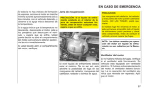 Si todavía no hay indicios de formación
de vapores, accione el motor en marcha
mínima durante aproximadamente dos a
tres minutos, con el vehículo detenido, y
observe si la aguja indica descenso de
la temperatura.
Si la aguja indica que la temperatura no
desciende, desconecte el motor, pida a
los pasajeros que desocupen el vehí-
culo y espere que se enfríe. Usted
puede decidir no abrir el compartimiento
del motor, pero procure obtener asisten-
cia técnica inmediatamente.
Si usted decide abrir el compartimiento
del motor, verifique:
Jarra de recuperación
PRECAUCIÓN: Si el líquido de enfria-
miento existente en el interior de la
jarra de recuperación estuviese hir-
viendo, antes de hacer cualquíer cosa,
espere a que se enfríe.
El nivel líquido de enfriamiento deberá
estar al máximo. De no ser así, esto
advierte la posibilidad de fuga en las
mangueras del radiador, mangueras del
calefactor, radiador o bomba de agua.
PRECAUCION:
Las mangueras del calefactor, del radiador
y otras partes del motor pueden calentarse
mucho. ¡NO LAS TOQUE!, podrá que-
marse.
Si hubiese fuga NO encienda el motor, si
este permanece encendido todo el líquido
de enfríamiento podrá perderse y danár
otros componentes. Antes de conducir el
vehículo, procure reparar las fugas.
NOTA: Los daños causados por opera-
ción del motor sin líquido de enfria-
miento no son cubiertos por la Garan-
tía.
Ventilador del motor
Si no hubiera indicios de fugas, verifique
si el ventilador está funcionando. Su
vehículo esta equipado con ventilador
eléctrico. Si hubiera sobrecalentamiento
del motor, el ventilador deberá funcio-
nar. La no operación del ventilador sig-
nifica que necesita ser reparado. Apa-
gue el motor.
87
EN CASO DE EMERGENCIA
 