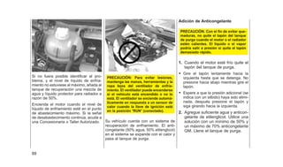 Si no fuera posible identificar el pro-
blema, y el nivel de líquido de enfria-
miento no estuviese al máximo, añada al
tanque de recuperación una mezcla de
agua y líquido protector para radiador a
razón de 50%.
Encienda el motor cuando el nivel de
líquido de enfriamiento esté en el punto
de abastecimiento máximo. Si la señal
de desabastecimiento continúa, acuda a
una Concesionaria o Taller Autorizado.
PRECAUCIÓN: Para evitar lesiones,
mantenga las manos, herramientas y la
ropa Iejos del ventilador de enfría-
miento. El ventilador puede encenderse
si el vehículo está encendido o no lo
está. El ventilador se enciende automá-
ticamente en respuesta a un sensor de
calor cuando la llave de ignición está
en la posición ⴖRUNⴖ (conectado).
Su vehículo cuenta con un sistema de
recuperación de enfriamiento. El anti-
congelante (50% agua, 50% etilenglicol)
en el sistema se expande con el calor y
pasa al tanque de purga.
Adición de Anticongelante
PRECAUCIÓN. Con el fin de evitar que-
maduras, no quite el tapón del tanque
de purga cuando el motor o el radiador
estén calientes. El líquido o el vapor
podría salir a presión si quita el tapón
demasiado rápido.
1. Cuando el motor esté frío quite el
tapón del tanque de purga.
• Gire el tapón lentamente hacia la
izquierda hasta que se detenga. No
presione hacia abajo mientras gire el
tapón.
• Espere a que la presión adicional (se
indica con un silbido) haya sido elimi-
nada, después presione el tapón y
siga girando hacia la izquierda.
2. Agregue suficiente agua y anticon-
gelante de etilenglicol. Utilice una
solución con un mínimo de 50% y
un máximo de 70% anticongelante
GM. Llene el tanque de purga.
88
 