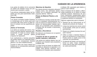 Las partes de plástico de la carrocería
no deben ser tratadas nunca con pro-
ductos para encerado o pulido.
Las pinturas metalizadas deben ser tra-
tadas con cera para automóviles metá-
licos GM.
Piezas Cromadas
Las piezas cromadas pueden limpiarse
y conservarse con la crema para pulir
cromados GM. Esta crema no debe en-
trar en contacto con las superficies pin-
tadas.
Daños al Terminado.
Los daños por piedras del camino, frac-
turas o rayones deberán repararse opor-
tunamente. El metal se corroe rápida-
mente y puede provocar gastos
mayores de reparación.
Las cuarteaduras y rayones pequeños
se pueden reparar con materiales dispo-
nibles con su concesionario General
Motors o en otros establecimientos.
Cuando el daño sea mayor deberá ser
tratado por un concesionario autorizado
General Motors.
Manchas de Alquitrán
No intente eliminar el alquitrán utilizando
objetos duros, sino elimínelos rápida-
mente con el producto eliminador de
alquitrán GM No. 1050172.
Piezas de Material Plástico y de
Goma
Si al efectuar el lavado normal del vehí-
culo no quedasen suficientemente lim-
pias las piezas de material plástico o de
goma, es recomendable tratarlas des-
pués con el limpiador para propósitos
múltiples GM. No emplee ni disolventes
ni gasolina.
Ruedas y Neumáticos
No efectuar una limpieza con un eyector
de alta presión.
Limpieza de tela en paneles de
puerta, asientos y alfombras
Las piezas de material plástico han de
limpiarse con limpiador para propósitos
múltiples GM.
La mejor forma de limpiar los tejidos del
tapizado es utilizando un aspirador o un
cepillo. Para eliminar manchas, reco-
mendamos el limpiador para propósitos
múltiples GM, apropiado para tejidos y
para el cuero artificial.
Para la limpieza de los tejidos y alfom-
brillas existentes en el interior no debe
utilizarse acetona, tetracloruro de car-
bono, disolventes, quitaesmaltes, jabón
de lavar ni blanqueadores decolorantes.
La gasolina tampoco es apropiada.
Algunas sugerencias para la limpieza:
• Siempre lea las instrucciones en la
etiqueta del producto de limpieza.
• Limpie las manchas tan pronto como
le sea posible, antes que se vuelvan
permanentes.
• Raspe con cuidado el exceso de cual-
quier mancha.
• Utilice un trapo o esponja limpios y
pase con frecuencia a un área limpia.
Puede usarse un cepillo suave si las
manchas son persistentes.
• Si después de limpiar una mancha se
forma un anillo, limpie inmediata-
mente toda el área para impedir que
se vuelva permanente.
95
CUIDADO DE LA APARIENCIA
 