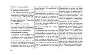 Cristales de las ventanillas
Al limpiar los cristales térmicos, no da-
ñar el filamento electro térmico.
Lo más adecuado es utilizar un trapo
suave que no suelte pelusa o hilos, o
una gamuza, conjuntamente con el pro-
ducto limpiacristales OPTIKLEEN GM.
Para descongelar los cristales se reco-
mienda el anticongelante y limpiacrista-
les OPTIKLEEN GM.
Hules del Limpiaparabrisas
Para su limpieza debe emplearse un
trapo suave y producto limpiacristales y
anticongelante GM. Los hules que no
limpien bien, deben reemplazarse.
Compartimiento del Motor
Ya en fábrica se ha procedido a la
protección de zonas importantes del
compartimiento motor - como protección
permanente- con laca protectora lisa.
Las superficies pintadas del color del
vehículo en el compartimiento del motor
se deben cuidar como todas las demás
superficies pintadas. Evítense los lava-
dos del motor innecesarios. Antes de un
lavado del motor, tápese el depósito del
líquido de frenos con una cubierta de
material plástico.
Al lavar el motor, se elimina la cera
protectora aplicada últimamente. Por lo
tanto, después del lavado del motor,
haga Ud. conservar minuciosamente
con cera protectora GM los grupos de
compartimiento del motor, tales como
sistemas de frenos, elementos de eje
con dirección, así como las partes de la
carrocería y las zonas huecas por un
taller autorizado GM.
Mantenimiento de la Parte Inferior
del Vehículo
En fábrica se ha aplicado un carga pro-
tectora de polivinilo como protección
permanente en el área de proyección de
las ruedas, incluyendo las superficies
longitudinales de la parte inferior del
vehículo. Como se trata de una prote-
cción permanente, esta capa no re-
quiere ningún trabajo de mantenimiento.
Las superficies de la parte inferior no
cubiertas con polivinilo están provistas
de una capa protectora de cera dura-
dera.
En el caso de vehículos que se laven
frecuentemente en túneles con lavado
de bajos, la capa de cera protectora
puede ser fuertemente atacada por pro-
ductos disolventes en la suciedad. En
tales casos, examinar la capa de cera
protectora con mayor frecuencia, y si es
necesario, renovarla. Antes del co-
mienzo de la epoca fría, hágase exami-
nar y, de ser necesario, retocar la capa
de polivinilo y de cera protectora.
Tenga mucho cuidado porque los mate-
riales a base de caucho bituminoso
usuales en el mercado pueden dañar la
capa de polivinilo. El conocimiento de
los materiales prescritos y sus experien-
cia en lo relativo a su manejo y aplica-
ción hacen necesario encargar al taller
autorizado GM la realización de estos
trabajos en la parte inferior del vehículo.
Una vez pasada la época fría del año, es
conveniente y necesario realizar un la-
vado de la parte inferior del vehículo
para eliminar la suciedad que se haya
adherido, en la que además puede ha-
ber sal. Examinar la capa de cera pro-
tectora y, de ser necesario, renovaria.
96
 