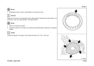 Fev/2002 - página 860 Corsa
Grupo J
Monte
1. Engranaje movido y motriz, lubricándolos con aceite de motor.
Atención
Fíjese que la marca en el engranaje movido debe quedar vuelta hacia la parte exterior de
la bomba, o sea, es el lado opuesto de la tapa (flecha).
Monte
2. Tapa de la bomba de aceite.
3. Tornillos de fijación de la tapa de la bomba de aceite (flechas), utilizando un manguito
phillips.
Apriete
Tornillos de fijación de la tapa de la bomba de aceite con 7 N.m / 5 lbf. pie.
 