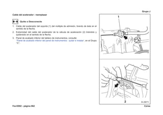 Fev/2002 - página 862 Corsa
Grupo J
Cable del acelerador - reemplazar
Quite o Desconecte
1. Cable del acelerador del soporte (1) del múltiple de admisión, tirando de éste en el
sentido de la flecha.
2. Extremidad del cable del acelerador de la válvula de aceleración (2) tirándolo y
quitándolo en el sentido de la flecha.
3. Panel de acabado inferior del tablero de instrumentos, consulte
‘‘Panel de acabado inferior del panel de instrumentos - quitar e instalar’, en el Grupo
‘‘C’’.
 
