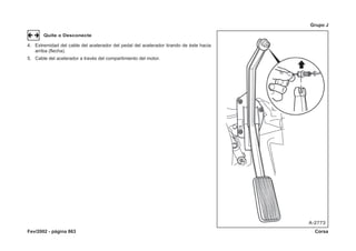 Fev/2002 - página 863 Corsa
Grupo J
Quite o Desconecte
4. Extremidad del cable del acelerador del pedal del acelerador tirando de éste hacia
arriba (flecha).
5. Cable del acelerador a través del compartimiento del motor.
 