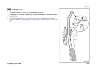 Fev/2002 - página 864 Corsa
Grupo J
Instale o Conecte
1. Cable del acelerador a través del compartimiento del motor.
2. Extremidad del cable del acelerador en el pedal del acelerador, encajándolo hacia
abajo (flecha).
3. Panel de acabado inferior del panel de instrumentos (lado izquierdo), consulte
‘‘Panel de acabado inferior del panel de instrumentos - quitar e instalar’’, en el Grupo
‘‘C’’.
 