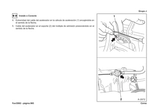 Fev/2002 - página 865 Corsa
Grupo J
Instale o Conecte
4. Extremidad del cable del acelerador en la válvula de aceleración (1) encajándola en
el sentido de la flecha.
5. Cable del acelerador en el soporte (2) del múltiple de admisión presionándolo en el
sentido de la flecha.
 