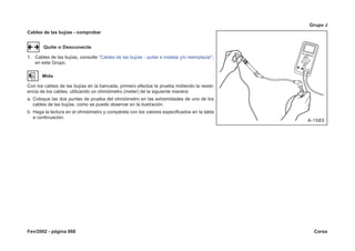 Fev/2002 - página 868 Corsa
Grupo J
Cables de las bujías - comprobar
Quite o Desconecte
1. Cables de las bujías, consulte “Cables de las bujías - quitar e instalar y/o reemplazar“,
en este Grupo.
Mida
Con los cables de las bujías en la bancada, primero efectúe la prueba midiendo la resist-
encia de los cables, utilizando un ohmiómetro (meter) de la siguiente manera:
a. Coloque las dos puntas de prueba del ohmiómetro en las extremidades de uno de los
cables de las bujías, como se puede observar en la ilustración.
b. Haga la lectura en el ohmiómetro y compárela con los valores especificados en la tabla
a continuación.
 