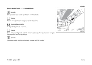 Fev/2002 - página 854 Corsa
Grupo J
Bomba de agua (motor 1.8 l) - quitar e instalar
Atención
Esta operación no se puede ejecutar con el motor caliente.
Efectúe
Prepare un recipiente para recoger el líquido refrigerante.
Quite o Desconecte
1. Tapa del depósito de expansión.
Efectúe
Drene el líquido refrigerante soltando el tapón de drenaje (flecha), ubicado en la región
inferior del lado derecho del radiador.
Atención
Después de drenar el líquido refrigerante, cierre el tapón de drenaje.
 