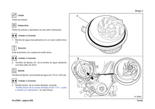 Fev/2002 - página 856 Corsa
Grupo J
Limpie
Todas las piezas.
Inspeccione
Todas las piezas y reemplace as que sean necesarias.
Instale o Conecte
1. Bomba de agua manualmente con un nuevo anillo tórico
(1).
Atención
Unte levemente con vaselina el anillo tórico.
Instale o Conecte
2. Tornillos de fijación (2) de la bomba de agua utilizando
una llave allen de 5mm.
Apriete
Tornillos de fijación de la bomba de agua con 7 N.m / 5 lbf. pie.
Instale o Conecte
3. Rodillo tensor de la correa dentada, consulte
“Rodillo tensor de la correa dentada (motor 1.8 l) - quitar
e instalar y/o reemplazar”, en este Grupo.
 
