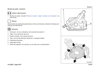 Fev/2002 - página 857 Corsa
Grupo J
Bomba de aceite - examinar
Quite o Desconecte
1. Bomba de aceite, consulte “Bomba de aceite - quitar e instalar yo reemplazar”, en
este Grupo.
Efectúe
Fije la bomba de aceite adecuadamente en el torno de bancada, utilizando mordazas pro-
tectoras de metal blando.
Desmonte
1. Interruptor de la luz indicadora de la presión del aceite (1).
2. Tapón de la válvula de alivio (2).
3. Muelle y émbolo de la válvula de alivio.
4. Tapa de la bomba (flechas) utilizando un manguito phillips.
5. Engranaje propulsora.
6. Engranaje movida.
7. Retén del cigüeñal de la bomba, con el auxilio de un destornillador.
 