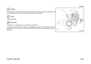 Fev/2002 - página 858 Corsa
Grupo J
Atención
El engranaje movido posee una marca en una de sus caras la que debe mantenerse en la
misma posición en el momento del montaje (observe la ilustración).
Limpie
Todas las piezas.
Inspeccione
La bomba y sus componentes, de acuerdo a lo siguiente:
Compruebe visualmente con respecto a desgastes anormales en los dientes de los en-
granajes (motriz y movida) y en las paredes de la bomba, región de alojamiento de los en-
granajes.
 