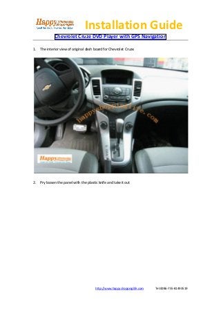 Installation Guide
             Chevrolet Cruze DVD Player with GPS Navigation

1. The interior view of original dash board for Chevrolet Cruze.




2. Pry loosen the panel with the plastic knife and take it out




                                       http://www.happyshoppinglife.com   Tel:0086-755-81493519
 