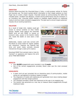 Case Study _Chevrolet ENJOY
http://telibrahma.com Follow us on http://www.facebook.com/pointartapp
OBJECTIVE
General Motors launched the Chevrolet Enjoy in India, a multi-purpose vehicle for family
and business use. The brand wanted deliver information to their target audience on their
finger tips to create a faster impulse. Chevrolet looked at communicating the USPs that
included power, excellent fuel efficiency, smooth driving performance and low emissions in
an innovative way. Chevrolet ENJOY wanted to integrate digital benefits on traditional
medium and thus create consistent engagements. The goal was to convert target audiences’
impulse into an exciting experience.
SOLUTION
As a result of single click, readers could get
access to various contents on their mobile
phones. Reader could capture the Chevrolet
ENJOY print ad with POINT to receive an
exclusive video, access to the brand’s mobile
site, locate the dealer or even book a test
drive.
Additionally, readers could also connect with
the Brand on social media for regular updates
and interaction. Features like booking test
drive and social media connects ensured
interactivity through a static print creative.
Download POINT from pointart.mobi or look for
“pointart” on appstores and Capture the print
ad to “FIND NEW ROADS”
RESULTS
 Over 66,000 engagements were recorded in over 3 weeks
 Out of the various engagements provided, Brand video was the most accessed
content.
HIGHLIGHTS
 A static print ad was converted into an interactive piece of communication, mobile
acting as a springboard to introduce readers to digital
 The integration of mobile with traditional print generated more value creating deeper
engagement with their target audience
 The campaign provided a whole new experience to the user in an engaging way
 The solution was perceived as a new way to measure Brand engagements through
traditional media
 