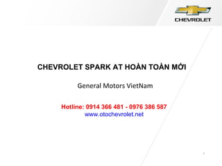 1
CHEVROLET SPARK AT HOÀN TOÀN MỚI
General Motors VietNam
Hotline: 0914 366 481 - 0976 386 587
www.otochevrolet.net
 