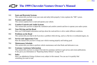 yellowblue
i
The 1999 Chevrolet Venture Owner’s Manual
1-1 Seats and Restraint Systems
This section tells you how to use your seats and safety belts properly. It also explains the “SIR” system.
2-1 Features and Controls
This section explains how to start and operate your vehicle.
3-1 Comfort Controls and Audio Systems
This section tells you how to adjust the ventilation and comfort controls and how to operate your audio system.
4-1 Your Driving and the Road
Here you’ll find helpful information and tips about the road and how to drive under different conditions.
5-1 Problems on the Road
This section tells you what to do if you have a problem while driving, such as a flat tire or overheated engine, etc.
6-1 Service and Appearance Care
Here the manual tells you how to keep your vehicle running properly and looking good.
7-1 Maintenance Schedule
This section tells you when to perform vehicle maintenance and what fluids and lubricants to use.
8-1 Customer Assistance Information
This section tells you how to contact Chevrolet for assistance and how to get service and owner publications.
It also gives you information on “Reporting Safety Defects” on page 8-10.
9-1 Index
Here’s an alphabetical listing of almost every subject in this manual. You can use it to quickly find
something you want to read.
 