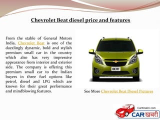 Chevrolet Beat diesel price and features


From the stable of General Motors
India, Chevrolet Beat is one of the
dazzlingly dynamic, bold and stylish
premium small car in the country
which also has very impressive
appearance from interior and exterior
side. The company is offering this
premium small car to the Indian
buyers in three fuel options like
petrol, diesel and LPG which are
known for their great performance
and mindblowing features.               See More Chevrolet Beat Diesel Pictures
 