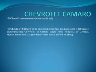 •El CámarO se estreno en septiembre de 1965



•El Chevrolet Camaro es un automóvil deportivo producido por el fabricante
estadounidense Chevrolet. El Camaro surgió como respuesta de GeneraL
Motors a su rival más digno durante esta época: el Ford Mustang.
 
