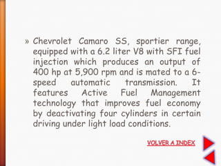 » Chevrolet Camaro SS, sportier range,
equipped with a 6.2 liter V8 with SFI fuel
injection which produces an output of
400 hp at 5,900 rpm and is mated to a 6-
speed automatic transmission. It
features Active Fuel Management
technology that improves fuel economy
by deactivating four cylinders in certain
driving under light load conditions.
 