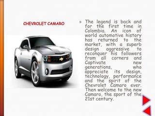 » The legend is back and
for the first time in
Colombia. An icon of
world automotive history
has returned to the
market, with a superb
design aggressive to
reconquer his followers
from all corners and
Captivate new
generations, who
appreciate its design,
technology, performance
and the spirit of the
Chevrolet Camaro ever.
Then welcome to the new
Camaro, the sport of the
21st century.
 