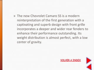 » The new Chevrolet Camaro SS is a modern
reinterpretation of the first generation with a
captivating and superb design with front grille
incorporates a deeper and wider rear fenders to
enhance their performance outstanding. Its
weight distribution is almost perfect, with a low
center of gravity.
 