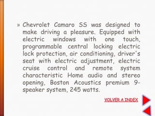 » Chevrolet Camaro SS was designed to
make driving a pleasure. Equipped with
electric windows with one touch,
programmable central locking electric
lock protection, air conditioning, driver's
seat with electric adjustment, electric
cruise control and remote system
characteristic Home audio and stereo
opening, Boston Acoustics premium 9-
speaker system, 245 watts.
 