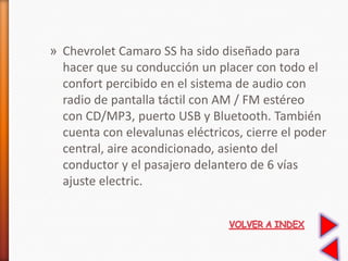 » Chevrolet Camaro SS ha sido diseñado para
hacer que su conducción un placer con todo el
confort percibido en el sistema de audio con
radio de pantalla táctil con AM / FM estéreo
con CD/MP3, puerto USB y Bluetooth. También
cuenta con elevalunas eléctricos, cierre el poder
central, aire acondicionado, asiento del
conductor y el pasajero delantero de 6 vías
ajuste electric.
 