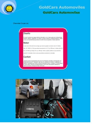 [Seleccio
nar fecha]
Chevrolet Cruze Ltz:
Diseño
El Cruze 5 mantiene los rasgos distintivos del sedán, con un mayor grado aún de deportividad.
Dinámico, agresivo, sofisticado y con estilo. Su interior combina un ambiente deportivo y cálido
a la vez, con características que elevan el confort de sus ocupantes a niveles superiores.
Motor
Un auto como el Chevrolet Cruze era lógico que estuviera equipado con motores como el 4 cilindros
nafta, 16V, DOHC de 1.8 litros que alcanza una potencia de 141 CV @ 6.200 rpm y 4 cilindros diesel de 2
litros, 16v SOHC que entrega 163 cv @ 3.800 rpm. Ambos se pueden combinar con una transmisión
manual de 5 velocidades ó bien con una caja automática secuencial de 6 velocidades.
Confort
¿Querés conocer el equipamiento del Cruze 5? Climatizador automático; tecnología My Link:
pantalla táctil color de 7", Bluetooth, USB, AUX IN y mandos en el volante + 4 parlantes y 2
tweeters; computadora de a bordo y control de velocidad crucero. La versión LTZ suma cámara
de visión trasera, sensores de estacionamiento y lluvia, techo solar eléctrico además del
sistema de acceso y arranque sin llave, entre otros.
 