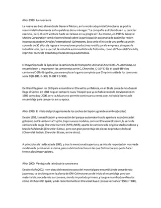Años1980: La nuevaera
La nuevaerabajoel mandode General Motors,enla reciénadquiridaColmotores se podría
resumirdefinitivamente enlaspalabrasde sumánager:"La compañía esColombiaensucarácter
esencial,peroel JointVenture hade serlabase en suprogreso".Así mismo,en1979 la General
Motors Corporationtomóel control total sobre la participaciónaccionariade susimilarrecién
incorparadasobre Chrysler/International-Colmotores.Estoseríael iniciode unaperfectaunión
con más de 30 años de logrose innovacionesproductivasnosóloparala empresa,sinoparala
industrialocal,yenespecial,laindustriaautomovilísticade Colombia,comoel ChevroletCelebrity,
el primercoche de ensamblaje local concajaautomática.
El mayorícono de la épocafue lacamionetade transporte utilitariaChevroletLUV.Asimismo,se
ensamblaronoimportaronlascamionetasserie C,Chevrolet_C-10Y C-30, el busB-60 y los
camionesC-70 y Brigadier,parareemplazarlagamacompletaque Chryslersurtíade loscamiones
serie D(D-100, D-300, D-600 Y D-900).
De Brasil llegaronlosCKDpara ensamblarel Chevette yel Monza,enel 86 de procedenciaSuzuki
llegael Sprint,en1988 llegael camperoIsuzuTrooperque ya se habiavendidopreviamenteen
1986 como Luv-2000 perola Aduanano permite continuarsuventapuesnohabialicenciade
ensamblaje paracamperos ensuepoca.
Años1990: El iniciodel protagonismode loscochesdel Japónygrandescambios[editar]
Desde 1992, la masificaciónyrenovacióndel parque automotortraslaapertura económicadel
gobiernode CésarGaviriaTrujillo,trajonuevosmodelos,comoel ChevroletEsteem, laserie de
camionesde carga ChevroletserieN (NPRyNKR);aparte de camionesde origenestadounidense y
brasileño/alemán(ChevroletCorsa),perocongranporcentaje de piezasde producciónlocal
(ChevroletKodiak,ChevroletBlazer,entre otros).
A principiosde ladécadade 1990, y tras lamencionadaapertura,se inicalaimportaciónmasivade
modelosde producciónexterna,paracubrirlasbrechas enlasque Colmotoresnopodíahacer
frente alos importadores.
Años2000: Ventajas de laindustriasurcoreana
Desde el año2002, y envistadel excesivocostodel materialparaensamblajede procedencia
japonesa;se decide que enlaplantade GM-Colmotoresse de inicioal ensamblaje perocon
material de procedenciasurcoreana,siendoimportadoprimero,yluegoensambladovehículos
como el ChevroletSpark,ymásrecientementeel ChevroletAveo(ensusversionesT250) y T300),
 