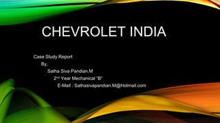CHEVROLET INDIA
Case Study Report
By,
Satha Siva Pandian.M
2nd Year Mechanical “B”
E-Mail : Sathasivapandian.M@Hotmail.com
 