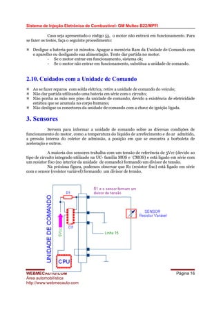 Sistema de Injeção Eletrônica de Combustível- GM Multec B22/MPFI
Caso seja apresentado o código 55, o motor não entrará em funcionamento. Para
se fazer os testes, faça o seguinte procedimento:
Desligue a bateria por 10 minutos. Apague a memória Ram da Unidade de Comando com
o aparelho ou desligando sua alimentação. Tente dar partida no motor.
- Se o motor entrar em funcionamento, sistema ok;
- Se o motor não entrar em funcionamento, substitua a unidade de comando.
2.10. Cuidados com a Unidade de Comando
Ao se fazer reparos com solda elétrica, retire a unidade de comando do veículo;
Não dar partida utilizando uma bateria em série com o circuito;
Não ponha as mão nos pino da unidade de comando, devido a existência de eletricidade
estática que se acumula no corpo humano;
Não desligue os conectores da unidade de comando com a chave de ignição ligada.
3. Sensores
Servem para informar a unidade de comando sobre as diversas condições de
funcionamento do motor, como a temperatura do líquido de arrefecimento e do ar admitido,
a pressão interna do coletor de admissão, a posição em que se encontra a borboleta de
aceleração e outros.
A maioria dos sensores trabalha com um tensão de referência de 5Vcc (devido ao
tipo de circuito integrado utilizado na UC- família MOS e CMOS) e está ligado em série com
um resistor fixo (no interior da unidade de comando) formando um divisor de tensão.
Na próxima figura, podemos observar que R1 (resistor fixo) está ligado em série
com o sensor (resistor variável) formando um divisor de tensão.
WEBMECAUTO.COM
Área automobilística
http://www.webmecauto.com
Página 16
 