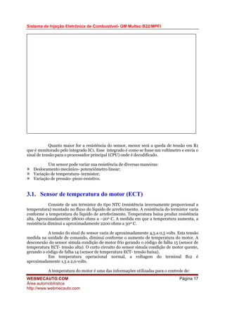 Sistema de Injeção Eletrônica de Combustível- GM Multec B22/MPFI
Quanto maior for a resistência do sensor, menor será a queda de tensão em R1
que é monitorado pelo integrado IC1. Esse integrado é como se fosse um voltímetro e envia o
sinal de tensão para o processador principal (CPU) onde é decodificado.
Um sensor pode variar sua resistência de diversas maneiras:
Deslocamento mecânico- potenciômetro linear;
Variação de temperatura- termistor;
Variação de pressão- piezo-resistivo.
3.1. Sensor de temperatura do motor (ECT)
Consiste de um termistor do tipo NTC (resistência inversamente proporcional a
temperatura) montado no fluxo do líquido de arrefecimento. A resistência do termistor varia
conforme a temperatura do líquido de arrefecimento. Temperatura baixa produz resistência
alta. Aproximadamente 28000 ohms a –200 C. A medida em que a temperatura aumenta, a
resistência diminui a aproximadamente 2200 ohms a 300 C.
A tensão do sinal do sensor varia de aproximadamente 4,5 a 0,5 volts. Esta tensão
medida na unidade de comando, diminui conforme o aumento de temperatura do motor. A
desconexão do sensor simula condição de motor frio gerando o código de falha 15 (sensor de
temperatura ECT- tensão alta). O curto circuito do sensor simula condição de motor quente,
gerando o código de falha 14 (sensor de temperatura ECT- tensão baixa).
Em temperatura operacional normal, a voltagem do terminal B12 é
aproximadamente 1,5 a 2,0 volts.
A temperatura do motor é uma das informações utilizadas para o controle de:
WEBMECAUTO.COM
Área automobilística
http://www.webmecauto.com
Página 17
 
