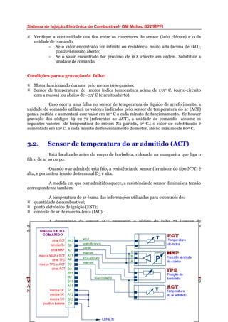 Sistema de Injeção Eletrônica de Combustível- GM Multec B22/MPFI
Verifique a continuidade dos fios entre os conectores do sensor (lado chicote) e o da
unidade de comando.
- Se o valor encontrado for infinito ou resistência muito alta (acima de 1kΩ),
possível circuito aberto;
- Se o valor encontrado for próximo de 0Ω, chicote em ordem. Substituir a
unidade de comando.
Condições para a gravação da falha:
Motor funcionando durante pelo menos 10 segundos;
Sensor de temperatura do motor indica temperatura acima de 1350 C. (curto-circuito
com a massa) ou abaixo de –35º C (circuito aberto).
Caso ocorra uma falha no sensor de temperatura do líquido de arrefecimento, a
unidade de comando utilizará os valores indicados pelo sensor de temperatura do ar (ACT)
para a partida e aumentará esse valor em 10o C a cada minuto de funcionamento. Se houver
gravação dos códigos 69 ou 71 (referentes ao ACT), a unidade de comando assume os
seguintes valores de temperatura do motor: Na partida, 00 C.; o valor de substituição é
aumentado em 100 C. a cada minuto de funcionamento do motor, até no máximo de 800 C.
3.2. Sensor de temperatura do ar admitido (ACT)
Está localizado antes do corpo de borboleta, colocado na mangueira que liga o
filtro de ar ao corpo.
Quando o ar admitido está frio, a resistência do sensor (termistor do tipo NTC) é
alta, e portanto a tensão do terminal D3 é alta.
A medida em que o ar admitido aquece, a resistência do sensor diminui e a tensão
correspondente também.
A temperatura do ar é uma das informações utilizadas para o controle de:
quantidade de combustível;
ponto eletrônico de ignição (EST);
controle de ar de marcha-lenta (IAC).
A desconexão do sensor ACT provocará o código de falha 71 (sensor de
temperatura do ar- tensão alta) enquanto que o seu curto-circuito provocará o código de falha
69 (sensor de temperatura do ar- tensão baixa).
WEBMECAUTO.COM
Área automobilística
http://www.webmecauto.com
Página 19
 