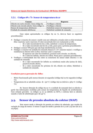 Sistema de Injeção Eletrônica de Combustível- GM Multec B22/MPFI
WEBMECAUTO.COM
Área automobilística
http://www.webmecauto.com
Página 20
3.2.1. Códigos 69 e 71- Sensor de temperatura do ar
Causas Reparos
Chicote em curto-circuito- Gera código 69 Verifique o chicote
Chicote com circuito aberto- Gera código 71 Verifique o chicote
Sensor de temperatura defeituoso Substituir sensor de temperatura
Unidade de comando defeituosa Substituir unidade de comando
Caso sejam apresentados os códigos 69 ou 71, deve-se fazer os seguintes
procedimentos:
Desligar o conector do sensor e medir com um voltímetro a tensão entre os dois terminais
(fios- marrom/ azul e marrom). O valor encontrado deve ser exatamente 5 volts.
- Se o valor encontrado for de 5 volts, substituir o sensor de temperatura.
- Se o valor encontrado não for de 5 volts, passe para o próximo procedimento:
Desligue o sensor TPS para que não haja interferências no teste;
Desligue o conector da unidade de comando (bancos C e D- conector maior) e verifique a
resistência no chicote entre os fios- marrom/ azul e o marrom.
- Se aparecer um valor de resistência, possível curto-circuito no chicote;
- Se o valor for infinito, chicote em ordem. Passe para o próximo procedimento:
Verifique a continuidade dos fios entre os conectores do sensor (lado chicote) e o da
unidade de comando.
- Se o valor encontrado for infinito ou resistência muito alta (acima de 1kΩ),
possível circuito aberto;
- Se o valor encontrado for próximo de 0Ω, chicote em ordem. Substituir a
unidade de comando.
Condições para a gravação da falha:
− Motor funcionando pelo menos durante 20 segundos (código 69) ou 60 segundos (código
71);
− Temperatura do ar admitido acima de 1500 C. (código 69) ou inferior a 38,5o C. (código
71);
Se houver detecção do código 69 ou 71 a unidade de comando fará os cálculos a
partir das informações recebidas pelo sensor de temperatura do líquido de arrefecimento.
Caso estejam gravados os códigos 14 ou 15 (defeito no ECT), o sistema fará os cálculos
usando o valor de substituição que é de 450 C.
3.3. Sensor de pressão absoluta do coletor (MAP)
Este sensor mede a alteração da pressão no coletor de admissão, que resulta da
variação de carga do motor. O sensor é capaz de medir a pressão de 0,2 até 1,05 bar (de 20 a
105 Kpa).
 