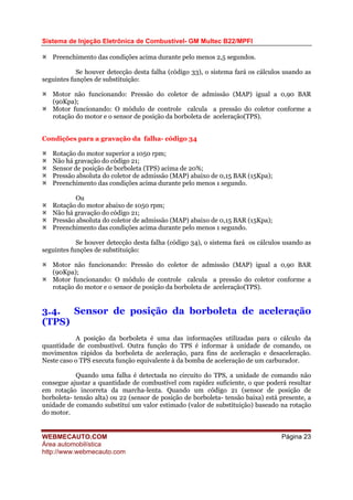 Sistema de Injeção Eletrônica de Combustível- GM Multec B22/MPFI
WEBMECAUTO.COM
Área automobilística
http://www.webmecauto.com
Página 23
Preenchimento das condições acima durante pelo menos 2,5 segundos.
Se houver detecção desta falha (código 33), o sistema fará os cálculos usando as
seguintes funções de substituição:
Motor não funcionando: Pressão do coletor de admissão (MAP) igual a 0,90 BAR
(90Kpa);
Motor funcionando: O módulo de controle calcula a pressão do coletor conforme a
rotação do motor e o sensor de posição da borboleta de aceleração(TPS).
Condições para a gravação da falha- código 34
Rotação do motor superior a 1050 rpm;
Não há gravação do código 21;
Sensor de posição de borboleta (TPS) acima de 20%;
Pressão absoluta do coletor de admissão (MAP) abaixo de 0,15 BAR (15Kpa);
Preenchimento das condições acima durante pelo menos 1 segundo.
Ou
Rotação do motor abaixo de 1050 rpm;
Não há gravação do código 21;
Pressão absoluta do coletor de admissão (MAP) abaixo de 0,15 BAR (15Kpa);
Preenchimento das condições acima durante pelo menos 1 segundo.
Se houver detecção desta falha (código 34), o sistema fará os cálculos usando as
seguintes funções de substituição:
Motor não funcionando: Pressão do coletor de admissão (MAP) igual a 0,90 BAR
(90Kpa);
Motor funcionando: O módulo de controle calcula a pressão do coletor conforme a
rotação do motor e o sensor de posição da borboleta de aceleração(TPS).
3.4. Sensor de posição da borboleta de aceleração
(TPS)
A posição da borboleta é uma das informações utilizadas para o cálculo da
quantidade de combustível. Outra função do TPS é informar à unidade de comando, os
movimentos rápidos da borboleta de aceleração, para fins de aceleração e desaceleração.
Neste caso o TPS executa função equivalente à da bomba de aceleração de um carburador.
Quando uma falha é detectada no circuito do TPS, a unidade de comando não
consegue ajustar a quantidade de combustível com rapidez suficiente, o que poderá resultar
em rotação incorreta da marcha-lenta. Quando um código 21 (sensor de posição de
borboleta- tensão alta) ou 22 (sensor de posição de borboleta- tensão baixa) está presente, a
unidade de comando substitui um valor estimado (valor de substituição) baseado na rotação
do motor.
 