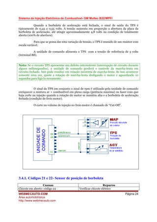 Sistema de Injeção Eletrônica de Combustível- GM Multec B22/MPFI
Quando a borboleta de aceleração está fechada, o sinal de saída do TPS é
tipicamente de 0,45 a 0,55 volts. A tensão aumenta em proporção a abertura da placa da
borboleta de aceleração, até atingir aproximadamente 4,8 volts na condição de totalmente
aberta (100% de abertura).
Para que se possa dar esta variação de tensão, o TPS é munido de um resistor com
escala variável.
A unidade de comando alimenta o TPS com a tensão de referência de 5 volts
(terminal B8).
Nota: Se o circuito TPS apresentar um defeito intermitente (interrupção de circuito durante
alguns milissegundos), a unidade de comando perderá o controle da marcha-lenta em
circuito fechado. Isto pode resultar em rotação incorreta de marcha-lenta. Se isso acontecer
somente uma vez, ajuste a rotação de marcha-lenta desligando o motor e aguardando 10
segundos para ligá-lo novamente.
O sinal do TPS em conjunto o sinal de rpm é utilizado pela unidade de comando
enriquecer a mistura ar + combustível em plena carga (potência máxima) ou fazer com que
haja corte na injeção quando a rotação do motor se mantém alta e a borboleta de aceleração
fechada (condição de freio motor).
O corte no volume de injeção no freio motor é chamado de “Cut-Off”.
3.4.1. Códigos 21 e 22- Sensor de posição de borboleta
Causas Reparos
Chicote em aberto- código 22 Verificar chicote elétrico
WEBMECAUTO.COM
Área automobilística
http://www.webmecauto.com
Página 24
 