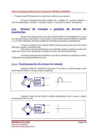 Sistema de Injeção Eletrônica de Combustível- GM Multec B22/MPFI
− Tensão do sinal TPS abaixo de 0,2 volts (curto-circuito com a massa).
Se houver detecção desta falha (código 22), a unidade de comando calculará o
valor de substituição, conforme a rotação do motor e a pressão do coletor de admissão.
3.5. Sensor de rotação e posição da árvore de
manivelas
Na árvore de manivelas há uma roda dentada (fônica) com 58 dentes (60-2) com
um vazio pela falta de dois dentes. O vazio indica o ponto morto superior (PMS) dos cilindros
1 e 4. O cabo é blindado, aterrado à unidade de comando para limitar as interferências.
O sensor consiste de um conjunto bobina/imã permanente que gera uma tensão
alternada, quando a roda fônica gira.
Esta tensão é de aproximadamente 200 milivolts quando a rotação do motor está
abaixo de 60 rpm e 120 volts quando a rotação do motor está acima de 6000 rpm.
A tensão gerada depende da distância da roda de 58 dentes em relação ao sensor.
A folga deve ser de aproximadamente 1mm.
3.5.1. Funcionamento do sensor de rotação
Quando o dente da roda fônica aproxima-se do sensor, a tensão começa a subir
positivamente devido a variação do fluxo magnético.
Quando o dente da roda fônica se alinha perfeitamente com o sensor, a tensão
nesse ponto é nula (0 volt).
WEBMECAUTO.COM
Área automobilística
http://www.webmecauto.com
Página 26
 