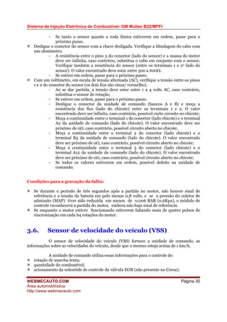 Sistema de Injeção Eletrônica de Combustível- GM Multec B22/MPFI
WEBMECAUTO.COM
Área automobilística
http://www.webmecauto.com
Página 30
- Se tanto o sensor quanto a roda fônica estiverem em ordem, passe para o
próximo passo.
Desligue o conector do sensor com a chave desligada. Verifique a blindagem do cabo com
um ohmímetro.
- A resistência entre o pino 3 do conector (lado do sensor) e a massa do motor
deve ser infinita, caso contrário, substitua o cabo em conjunto com o sensor;
Verifique também a resistência do sensor (entre os terminais 1 e 2o lado do
sensor). O valor encontrado deve estar entre 500 a 600Ω.
- Se estiver em ordem, passe para o próximo passo;
Com um voltímetro, em escala de tensão alternada (AC), verifique a tensão entre os pinos
1 e 2 do conector do sensor (os dois fios são cinza/ vermelho).
- Ao se dar partida, a tensão deve estar entre 1 a 4 volts AC, caso contrário,
substitua o sensor de rotação;
- Se estiver em ordem, passe para o próximo passo.
- Desligue o conector da unidade de comando (bancos A e B) e meça a
resistência dos fios (lado do chicote) entre os terminais 1 e 2. O valor
encontrado deve ser infinito, caso contrário, possível curto circuito no chicote;
- Meça a continuidade entre o terminal 1 do conector (lado chicote) e o terminal
A2 da unidade de comando (lado do chicote). O valor encontrado deve ser
próximo de 0Ω, caso contrário, possível circuito aberto no chicote;
- Meça a continuidade entre o terminal 2 do conector (lado chicote) e o
terminal B3 da unidade de comando (lado do chicote). O valor encontrado
deve ser próximo de 0Ω, caso contrário, possível circuito aberto no chicote;
- Meça a continuidade entre o terminal 3 do conector (lado chicote) e o
terminal A12 da unidade de comando (lado do chicote). O valor encontrado
deve ser próximo de 0Ω, caso contrário, possível circuito aberto no chicote;
- Se todos os valores estiverem em ordem, possível defeito na unidade de
comando.
Condições para a gravação da falha:
Se durante o período de três segundos após a partida no motor, não houver sinal de
referência e a tensão da bateria em pelo menos 0,8 volts, e se a pressão do coletor de
admissão (MAP) tiver sido reduzida em menos de 0,006 BAR (0,6Kpa), o módulo de
controle reconhecerá a partida do motor, embora não haja sinal de referência.
Se enquanto o motor estiver funcionando estiverem faltando mais de quatro pulsos de
sincronização em cada 64 rotações do motor.
3.6. Sensor de velocidade do veículo (VSS)
O sensor de velocidade do veículo (VSS) fornece a unidade de comando, as
informações sobre as velocidades do veículo, desde que o mesmo esteja acima de 1 km/h.
A unidade de comando utiliza essas informações para o controle de:
rotação de marcha-lenta;
quantidade de combustível;
acionamento da solenóide de controle da válvula EGR (não presente no Corsa);
 