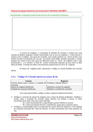 Sistema de Injeção Eletrônica de Combustível- GM Multec B22/MPFI
funcionando, o integrador poderá estar fora do valor nominal de 128 passos.
O sensor de oxigênio é construído de dióxido de zircônio e coberto por uma
camada de platina. Quando o dedal é preenchido com ar rico em oxigênio e o lado externo é
exposto com o oxigênio dos gases de exaustão, uma reação química no sensor produz uma
tensão tal qual à produzida por um par de metais numa pilha. Quando aquecido, a reação
química do sensor ocorre por causa da diferença entre os níveis de oxigênio entre o gás
monitorado e o ar externo. O nível de tensão monitorada depende da taxa entre os dois
lados do dedal. A tensão de saída é inversamente proporcional ao nível de oxigênio.
O sensor de oxigênio pode apresentar o código 13- Sonda lambda com circuito
aberto.
3.7.1. Código 13- Circuito aberto no sensor de O2
Causas Reparos
Circuito aberto entre o sensor e a unidade de
comando
Verifique o chicote elétrico
Sensor de oxigênio defeituoso Substitua o sensor de oxigênio
Unidade de comando defeituosa Substitua a unidade de comando
Caso seja apresentado o código 13, faça a seguinte sequência de testes:
Desligue o conector do sensor de oxigênio com a chave de ignição desligada e verifique a
tensão entre o terminal do conector (lado chicote) em relação a massa. O valor
encontrado deve estar entre 360 a 460 milivolts.
- Se o valor encontrado for o especificado, possível defeito no sensor;
- Se o valor encontrado não for o especificado, passe para o próximo passo.
Verifique a continuidade entre os conectores do sensor (lado do chicote) e o da unidade
de comando (terminal B11- lado do chicote). O valor encontrado deve estar próximo de
0Ω.
WEBMECAUTO.COM
Área automobilística
http://www.webmecauto.com
Página 33
 