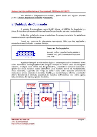 Sistema de Injeção Eletrônica de Combustível- GM Multec B22/MPFI
Para facilitar a compreensão do sistema, iremos dividir esta apostila em três
partes: Unidade de comando, Sensores e Atuadores.
2.Unidade de Comando
A unidade de comando do motor B16NE (Corsa 1.6 MPFI) é do tipo digital e a
forma de injeção semi-sequencial (banco a banco) como descrito nas suas características.
Se localiza no lado direito do veículo (lado do passageiro) abaixo do porta luvas
(mais exatamente na coluna da porta).
Possui um conector de diagnóstico denominado ALDL que fica localizado à
esquerda da central elétrica e caixa de fusíveis.
Conector de diagnóstico
Tomada onde o aparelho de diagnóstico é
inserido para que o mesmo se comunique
com a UC.
A grande vantagem de um sistema digital é a sua capacidade de armazenar dados
numa memória de calibração (EEPROM) e depois compará-la com os sinais enviados pelos
sensores. Se algum valor estiver fora dos parâmetros, a unidade de comando começará a
ignorar esse sinal buscando outras alternativas para manter o motor em funcionamento.
Nesse momento, é gravado um código de defeito numa outra memória (denominada
memória de acesso aleatório ou memória RAM) e, ao mesmo tempo, informa ao condutor
através de uma luz de anomalia (localizada no painel de instrumentos) que existe alguma
falha no sistema de injeção/ ignição eletrônica.
WEBMECAUTO.COM
Área automobilística
http://www.webmecauto.com
Página 7
 