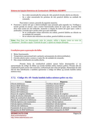 Sistema de Injeção Eletrônica de Combustível- GM Multec B22/MPFI
WEBMECAUTO.COM
Área automobilística
http://www.webmecauto.com
Página 34
- Se o valor encontrado for acima de 1 kΩ, possível circuito aberto no chicote;
- Se o valor encontrado for próximo de 0Ω, possível defeito na unidade de
comando.
Para testar o sensor, proceda da seguinte maneira:
Funcione o motor até que o eletroventilador seja acionado pela segunda vez. Verifique a
tensão gerada no sensor, com o motor funcionando acima de 1300 rpm. A tensão lida
deve estar acima de 700 milivolts. Aumente a rotação do motor até 4500 rpm e solte o
acelerador. A tensão deve oscilar entre 50 a 900 milivolts.
- Se as verificações acima estiverem em ordem, possível defeito no chicote ou
na unidade de comando;
- Se os valores não estiverem em ordem, possível defeito no sensor.
Nota: Para fixar um determinado valor de rotação, utilize o Kaptor 2000 no teste de
“Atuadores”. Escolha a opção “Controle de rpm” e ajuste na rotação desejada.
Condições para a gravação da falha
Motor funcionando;
Temperatura operacional (até o primeiro acionamento do eletroventilador);
Circuito aberto entre o sensor e o pino B11 da unidade de comando;
Não esteja trabalhando em malha aberta.
Pressão baixa do combustível poderá causar baixo desempenho e/ ou
apresentação do código de falhas 44 (sonda lambda indica mistura pobre). Pressão alta do
combustível pode causar alto consumo, carbonização das velas de ignição, diminuição da vida
útil do óleo lubrificante e também apresentar o código de falhas 45 (sonda lambda indica
mistura rica).
3.7.2. Código 44 e 45- Sonda lambda indica mistura pobre ou rica
Causas Reparos
Chicote defeituoso Verificar chicote elétrico
Sensor MAP defeituoso Substituir sensor MAP
Sensor TPS defeituoso Substituir sensor TPS
Sensor ACT defeituoso Substituir sensor ACT
Sensor ECT defeituoso Substituir sensor ECT
Sensor de oxigênio defeituoso Substituir sensor de oxigênio
Linha de retorno obstruída Verificar linha de retorno de combustível
Filtro de combustível obstruído Substituir filtro de combustível
Bomba de combustível defeituosa Substituir bomba de combustível
Válvula injetora com vazamentos Testar válvula injetora
Válvula injetora defeituosa Substituir válvula injetora
Válvula IAC defeituosa Substituir válvula IAC
Vazamento de ar nos coletores Verificar coletores de admissão e escape
Mangueira do MAP defeituosa Substituir mangueira do MAP
 