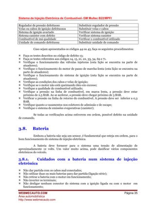Sistema de Injeção Eletrônica de Combustível- GM Multec B22/MPFI
WEBMECAUTO.COM
Área automobilística
http://www.webmecauto.com
Página 35
Regulador de pressão defeituoso Substituir regulador de pressão
Velas ou cabos de ignição defeituosos Substituir velas e cabos
Sistema de ignição avariado Verificar sistema de ignição
Sistema canister com defeito Verificar sistema canister
Combustível de má qualidade Verificar o combustível utilizado
Unidade de comando defeituosa Substituir unidade de comando
Caso sejam apresentados os códigos 44 ou 45, faça os seguintes procedimentos:
Faça os testes descritos no código de defeito 13;
Faça os testes referentes aos códigos 14, 15, 21, 22, 33, 34, 69 e 71.
Verifique o funcionamento das válvulas injetoras (esta lição se encontra na parte de
atuadores);
Verifique o funcionamento do motor de passo de marcha-lenta (esta lição se encontra na
parte de atuadores);
Verifique o funcionamento do sistema de ignição (esta lição se encontra na parte de
atuadores);
Verifique as condições dos cabos e velas de ignição;
Verifique se o motor não está queimando óleo em excesso;
Verifique a qualidade do combustível utilizado;
Verifique a pressão na linha de combustível, em marca lenta, a pressão deve estar
próximo de 2,5 BAR. Ao se acelerar, a pressão deve chegar próximo de 3 BAR.
Verificar a pressão na linha de retorno do combustível. A pressão deve ser inferior a 0,3
BAR.
Verifique quanto a vazamentos nos coletores de admissão e de escape;
Verifique o sistema de emissões evaporativas (canister);
Se todas as verificações acima estiverem em ordem, possível defeito na unidade
de comando.
3.8. Bateria
Embora a bateria não seja um sensor, é fundamental que esteja em ordem, para o
bom funcionamento do sistema de injeção eletrônica.
A bateria deve fornecer para o sistema uma tensão de alimentação de
aproximadamente 12 volts. Um valor muito acima, pode danificar vários componentes
eletrônicos do veículo.
3.8.1. Cuidados com a bateria num sistema de injeção
eletrônica
Não dar partida com os cabos mal conectados;
Não utilizar duas ou mais baterias para dar partida (ligação série);
Não retirar a bateria com o motor em funcionamento;
Não inverter os terminais;
Não desligar nenhum conector do sistema com a ignição ligada ou com o motor em
funcionamento;
 