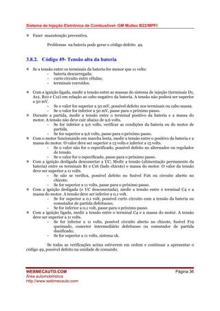 Sistema de Injeção Eletrônica de Combustível- GM Multec B22/MPFI
WEBMECAUTO.COM
Área automobilística
http://www.webmecauto.com
Página 36
Fazer manutenção preventiva.
Problemas na bateria pode gerar o código defeito 49.
3.8.2. Código 49- Tensão alta da bateria
Se a tensão entre os terminais da bateria for menor que 11 volts:
- bateria descarregada;
- curto circuito entre células;
- terminais corroídos.
Com a ignição ligada, medir a tensão entre as massas do sistema de injeção (terminais D1,
A12, B10 e C12) em relação ao cabo negativo da bateria. A tensão não poderá ser superior
a 50 mV.
- Se o valor for superior a 50 mV, possível defeito nos terminais ou cabo massa.
- Se o valor for inferior a 50 mV, passe para o próximo passo.
Durante a partida, medir a tensão entre o terminal positivo da bateria e a massa do
motor. A tensão não deve cair abaixo de 9,6 volts.
- Se for inferior a 9,6 volts, verificar as condições da bateria ou do motor de
partida.
- Se for superior a 9,6 volts, passe para o próximo passo.
Com o motor funcionando em marcha lenta, medir a tensão entre o positivo da bateria e a
massa do motor. O valor deve ser superior a 13 volts e inferior a 15 volts.
- Se o valor não for o especificado, possível defeito no alternador ou regulador
de tensão.
- Se o valor for o especificado, passe para o próximo passo.
Com a ignição desligada desconectar a UC; Medir a tensão (alimentação permanente da
bateria) entre os terminais B1 e C16 (lado chicote) e massa do motor. O valor da tensão
deve ser superior a 11 volts.
- Se não se verifica, possível defeito no fusível F26 ou circuito aberto no
chicote;
- Se for superior a 11 volts, passe para o próximo passo.
Com a ignição desligada (e UC desconectada), medir a tensão entre o terminal C4 e a
massa do motor. A tensão deve ser inferior a 0,1 volt.
- Se for superior a 0,1 volt, possível curto circuito com a tensão da bateria ou
comutador de partida defeituoso;
- Se for inferior a 0,1 volt, passe para o próximo passo.
Com a ignição ligada, medir a tensão entre o terminal C4 e a massa do motor. A tensão
deve ser superior a 11 volts.
- Se for inferior a 11 volts, possível circuito aberto no chicote, fusível F19
queimado, conector intermediário defeituoso ou comutador de partida
danificado;
- Se for superior a 11 volts, sistema ok.
Se todas as verificações acima estiverem em ordem e continuar a apresentar o
código 49, possível defeito na unidade de comando.
 