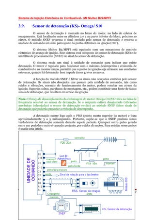 Sistema de Injeção Eletrônica de Combustível- GM Multec B22/MPFI
3.9. Sensor de detonação (KS)- Omega/ S10
O sensor de detonação é montado no bloco do motor, no lado do coletor de
escapamento. Está localizado entre os cilindros 3 e 4 na parte inferior do bloco, próximo ao
cárter. O módulo SNEF processa o sinal enviado pelo sensor de detonação e retorna a
unidade de comando um sinal para ajuste do ponto eletrônico da ignição (EST).
O sistema Multec B2/MPFI está equipado com um mecanismo de controle
eletrônico de avanço de ignição. Este sistema está composto de sensor de detonação (KS) e de
um filtro de processamento (SNEF) do sinal do sensor de detonação.
O sistema envia um sinal à unidade de comando para indicar que existe
detonação. O motor é regulado para funcionar com o máximo desempenho e economia de
combustível e ao mesmo tempo, permitir que o ponto de ignição seja atrasado nas condições
extremas, quando há detonação. Isso impede danos graves ao motor.
A função do módulo SNEF é filtrar os sinais não desejados emitidos pelo sensor
de detonação. Os sinais não desejados que passam pela unidade de comando, tais como
ruídos e vibrações, normais do funcionamento do motor, podem resultar em atraso da
ignição. Suportes soltos, parafusos de montagem, etc., podem constituir uma fonte de falsos
sinais de detonação, que resultam em atraso da ignição.
Nota: O braço de desacoplamento da embreagem do motor Omega C22NE vibra na faixa de
frequência sensível ao sensor de detonação. Se o conjunto estiver desajustado (vibrações
mecânicas indesejadas) o sensor de detonação enviará ao módulo SNEF falsos sinais de
detonação que poderão provocar a redução de desempenho.
A detonação ocorre logo após o PMS (ponto morto superior do motor) e dura
aproximadamente 3 a 5 milissegundos. Portanto, supõe-se que o SNEF produza sinais
verdadeiros de detonação somente durante aquele período. Qualquer outro pulso gerado
entre um período e outro é causado portanto, por ruídos do motor. Para rejeitar esses pulsos
é usada uma janela.
Página 37WEBMECAUTO.COM
Área automobilística
http://www.webmecauto.com
 