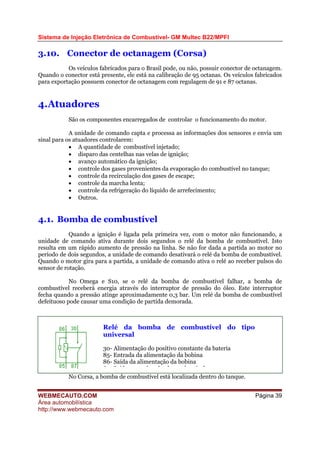 Sistema de Injeção Eletrônica de Combustível- GM Multec B22/MPFI
3.10. Conector de octanagem (Corsa)
Os veículos fabricados para o Brasil pode, ou não, possuir conector de octanagem.
Quando o conector está presente, ele está na calibração de 95 octanas. Os veículos fabricados
para exportação possuem conector de octanagem com regulagem de 91 e 87 octanas.
4.Atuadores
São os componentes encarregados de controlar o funcionamento do motor.
A unidade de comando capta e processa as informações dos sensores e envia um
sinal para os atuadores controlarem:
• A quantidade de combustível injetado;
• disparo das centelhas nas velas de ignição;
• avanço automático da ignição;
• controle dos gases provenientes da evaporação do combustível no tanque;
• controle da recirculação dos gases de escape;
• controle da marcha lenta;
• controle da refrigeração do líquido de arrefecimento;
• Outros.
4.1. Bomba de combustível
Quando a ignição é ligada pela primeira vez, com o motor não funcionando, a
unidade de comando ativa durante dois segundos o relé da bomba de combustível. Isto
resulta em um rápido aumento de pressão na linha. Se não for dada a partida ao motor no
período de dois segundos, a unidade de comando desativará o relé da bomba de combustível.
Quando o motor gira para a partida, a unidade de comando ativa o relé ao receber pulsos do
sensor de rotação.
No Omega e S10, se o relé da bomba de combustível falhar, a bomba de
combustível receberá energia através do interruptor de pressão do óleo. Este interruptor
fecha quando a pressão atinge aproximadamente 0,3 bar. Um relé da bomba de combustível
defeituoso pode causar uma condição de partida demorada.
Relé da bomba de combustível do tipo
universal
30- Alimentação do positivo constante da bateria
85- Entrada da alimentação da bobina
86- Saída da alimentação da bobina
8 S íd b b d b tí l
No Corsa, a bomba de combustível está localizada dentro do tanque.
WEBMECAUTO.COM
Área automobilística
http://www.webmecauto.com
Página 39
 