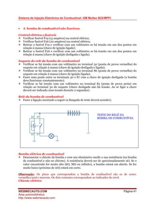 Sistema de Injeção Eletrônica de Combustível- GM Multec B22/MPFI
• A bomba de combustível não funciona
Central elétrica e fusíveis
Verificar fusível F19 (15 ampères) na central elétrica;
Verificar fusível F26 (20 ampères) na central elétrica;
Retirar o fusível F19 e verificar com um voltímetro se há tensão em um dos pontos em
relação à massa (chave de ignição ligada);
Retirar o fusível F26 e verificar com um voltímetro se há tensão em um dos pontos em
relação à massa (chave de ignição desligada e ligada).
Soquete do relé da bomba de combustível
Verificar se há tensão com um voltímetro no terminal 30 (ponta de prova vermelha) do
soquete em relação à massa (chave de ignição desligada e ligada);
Verificar se há tensão com um voltímetro no terminal 86 (ponta de prova vermelha) do
soquete em relação à massa (chave de ignição ligada);
Fazer uma ponte entre os terminais 30 e 87 com a chave de ignição desligada (a bomba
deve funcionar constantemente);
Verificar se há tensão com um voltímetro no terminal 85 (ponta de prova preta) em
relação ao terminal 30 do soquete (chave desligada não há tensão. Ao se ligar a chave
deverá ser indicado uma tensão durante 2 segundos).
Relé da bomba de combustível
Fazer a ligação mostrado a seguir (a lâmpada de teste deverá acender).
TESTE DO RELÉ DA
BOMBA DE COMBUSTÍVEL
Bomba elétrica de combustível
Desconectar o chicote da bomba e com um ohmímetro medir a sua resistência (na bomba
de combustível e não no chicote). A resistência deverá ser de aproximadamente 2Ω. Se o
valor encontrado for muito alto (kΩ, MΩ ou infinito), a bomba estará em aberto. Se for
muito baixo (próximo de 0Ω) estará em curto.
Observação- Os pinos que correspondem a bomba de combustível são os de cores:
vermelho/azul e marrom. Os dois restantes correspondem ao indicador de nível.
Chicote elétrico
WEBMECAUTO.COM
Área automobilística
http://www.webmecauto.com
Página 41
 