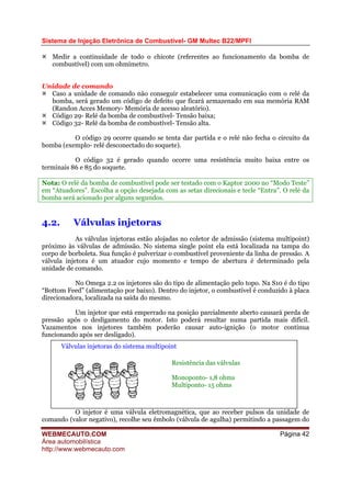 Sistema de Injeção Eletrônica de Combustível- GM Multec B22/MPFI
Medir a continuidade de todo o chicote (referentes ao funcionamento da bomba de
combustível) com um ohmímetro.
Unidade de comando
Caso a unidade de comando não conseguir estabelecer uma comunicação com o relé da
bomba, será gerado um código de defeito que ficará armazenado em sua memória RAM
(Randon Acces Memory- Memória de acesso aleatório).
Código 29- Relé da bomba de combustível- Tensão baixa;
Código 32- Relé da bomba de combustível- Tensão alta.
O código 29 ocorre quando se tenta dar partida e o relé não fecha o circuito da
bomba (exemplo- relé desconectado do soquete).
O código 32 é gerado quando ocorre uma resistência muito baixa entre os
terminais 86 e 85 do soquete.
Nota: O relé da bomba de combustível pode ser testado com o Kaptor 2000 no “Modo Teste”
em “Atuadores”. Escolha a opção desejada com as setas direcionais e tecle “Entra”. O relé da
bomba será acionado por alguns segundos.
4.2. Válvulas injetoras
As válvulas injetoras estão alojadas no coletor de admissão (sistema multipoint)
próximo às válvulas de admissão. No sistema single point ela está localizada na tampa do
corpo de borboleta. Sua função é pulverizar o combustível proveniente da linha de pressão. A
válvula injetora é um atuador cujo momento e tempo de abertura é determinado pela
unidade de comando.
No Omega 2.2 os injetores são do tipo de alimentação pelo topo. Na S10 é do tipo
“Bottom Feed” (alimentação por baixo). Dentro do injetor, o combustível é conduzido à placa
direcionadora, localizada na saída do mesmo.
Um injetor que está emperrado na posição parcialmente aberto causará perda de
pressão após o desligamento do motor. Isto poderá resultar numa partida mais difícil.
Vazamentos nos injetores também poderão causar auto-ignição (o motor continua
funcionando após ser desligado).
Resistência das válvulas
Monoponto- 1,8 ohms
Multiponto- 15 ohms
Válvulas injetoras do sistema multipoint
O injetor é uma válvula eletromagnética, que ao receber pulsos da unidade de
comando (valor negativo), recolhe seu êmbolo (válvula de agulha) permitindo a passagem do
WEBMECAUTO.COM
Área automobilística
http://www.webmecauto.com
Página 42
 