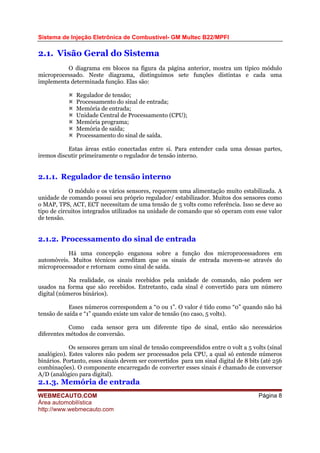 Sistema de Injeção Eletrônica de Combustível- GM Multec B22/MPFI
WEBMECAUTO.COM
Área automobilística
http://www.webmecauto.com
Página 8
2.1. Visão Geral do Sistema
O diagrama em blocos na figura da página anterior, mostra um típico módulo
microprocessado. Neste diagrama, distinguimos sete funções distintas e cada uma
implementa determinada função. Elas são:
Regulador de tensão;
Processamento do sinal de entrada;
Memória de entrada;
Unidade Central de Processamento (CPU);
Memória programa;
Memória de saída;
Processamento do sinal de saída.
Estas áreas estão conectadas entre si. Para entender cada uma dessas partes,
iremos discutir primeiramente o regulador de tensão interno.
2.1.1. Regulador de tensão interno
O módulo e os vários sensores, requerem uma alimentação muito estabilizada. A
unidade de comando possui seu próprio regulador/ estabilizador. Muitos dos sensores como
o MAP, TPS, ACT, ECT necessitam de uma tensão de 5 volts como referência. Isso se deve ao
tipo de circuitos integrados utilizados na unidade de comando que só operam com esse valor
de tensão.
2.1.2. Processamento do sinal de entrada
Há uma concepção enganosa sobre a função dos microprocessadores em
automóveis. Muitos técnicos acreditam que os sinais de entrada movem-se através do
microprocessador e retornam como sinal de saída.
Na realidade, os sinais recebidos pela unidade de comando, não podem ser
usados na forma que são recebidos. Entretanto, cada sinal é convertido para um número
digital (números binários).
Esses números correspondem a “0 ou 1”. O valor é tido como “0” quando não há
tensão de saída e “1” quando existe um valor de tensão (no caso, 5 volts).
Como cada sensor gera um diferente tipo de sinal, então são necessários
diferentes métodos de conversão.
Os sensores geram um sinal de tensão compreendidos entre 0 volt a 5 volts (sinal
analógico). Estes valores não podem ser processados pela CPU, a qual só entende números
binários. Portanto, esses sinais devem ser convertidos para um sinal digital de 8 bits (até 256
combinações). O componente encarregado de converter esses sinais é chamado de conversor
A/D (analógico para digital).
2.1.3. Memória de entrada
 