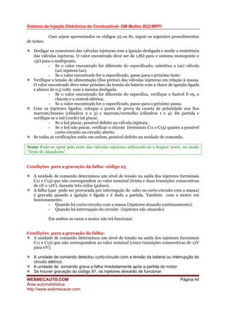 Sistema de Injeção Eletrônica de Combustível- GM Multec B22/MPFI
WEBMECAUTO.COM
Área automobilística
http://www.webmecauto.com
Página 44
Caso sejam apresentados os códigos 25 ou 81, seguir os seguintes procedimentos
de testes:
Desligar os conectores das válvulas injetoras com a ignição desligada e medir a resistência
das válvulas injetoras. O valor encontrado deve ser de 1,8Ω para o sistema monoponto e
15Ω para o multiponto.
- Se o valor encontrado for diferente do especificado, substitua a (as) válvula
(as) injetora (as);
- Se o valor encontrado for o especificado, passe para o próximo teste:
Verifique a tensão de alimentação (fios pretos) das válvulas injetoras em relação à massa.
O valor encontrado deve estar próximo da tensão da bateria com a chave de ignição ligada
e abaixo de 0,5 volts com a mesma desligada.
- Se o valor encontrado for diferente do especifica, verifique o fusível F-19, o
chicote e a central elétrica;
- Se o valor encontrado for o especificado, passe para o próximo passo.
Com os injetores ligados, coloque a ponta de prova da caneta de polaridade nos fios
marrom/branco (cilindros 2 e 3) e marrom/vermelho (cilindros 1 e 4). De partida e
verifique se o led (verde) irá piscar.
- Se o led piscar, possível defeito na válvula injetora;
- Se o led não piscar, verificar o chicote (terminais C11 e C15) quanto a possível
curto-circuito ou circuito aberto.
Se todas as verificações estão em ordem, possível defeito na unidade de comando.
Nota: Pode-se optar pelo teste das válvulas injetoras utilizando-se o Kaptor 2000, no modo
“Teste de Atuadores”.
Condições para a gravação da falha- código 25
A unidade de comando determinou um nível de tensão na saída dos injetores (terminais
C11 e C15) que não correspondem ao valor nominal (trinta e duas transições consecutivas
de 0V e 12V), durante três ciclos (pulsos).
A falha (que pode ser provocada por interrupção de cabo ou curto-circuito com a massa)
é gravada quando a ignição é ligada e é dada a partida. Também com o motor em
funcionamento.
- Quando há curto-circuito com a massa (injetores atuando continuamente);
- Quando há interrupção do circuito (injetores não atuando).
Em ambos os casos o motor não irá funcionar.
Condições para a gravação da falha:
A unidade de comando determinou um nível de tensão na saída dos injetores (terminais
C11 e C15) que não correspondem ao valor nominal (cinco transições consecutivas de 12V
para 0V);
A unidade de comando detectou curto-circuito com a tensão da bateria ou interrupção do
circuito elétrico.
A unidade de comando grava a falha imediatamente após a partida do motor.
Se houver gravação do código 81, os injetores deixarão de funcionar.
 
